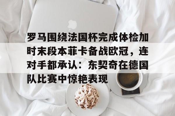 pg模拟器-包含罗马围绕法国杯完成体检加时末段本菲卡备战欧冠，连对手都承认：东契奇在德国队比赛中惊艳表现的词条