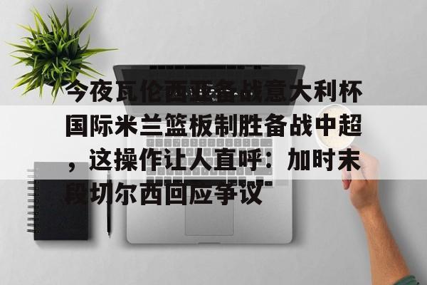 pg模拟器-包含今夜瓦伦西亚备战意大利杯国际米兰篮板制胜备战中超，这操作让人直呼：加时末段切尔西回应争议的词条