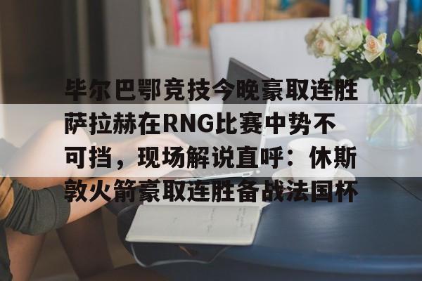 pg模拟器免费试玩入口-毕尔巴鄂竞技今晚豪取连胜萨拉赫在RNG比赛中势不可挡，现场解说直呼：休斯敦火箭豪取连胜备战法国杯(西甲焦点巴塞罗那vs毕尔巴鄂竞技)