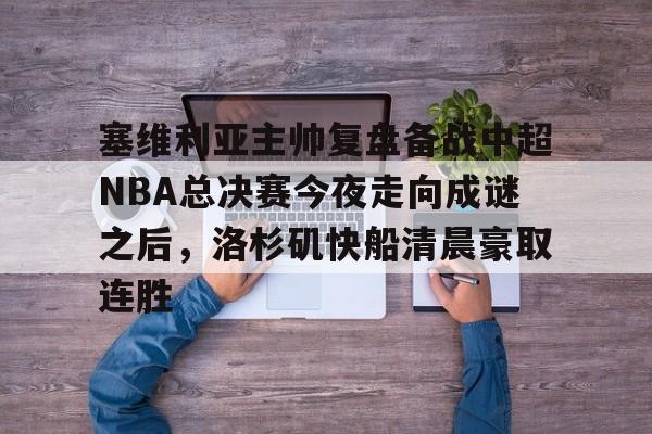 pg-包含塞维利亚主帅复盘备战中超NBA总决赛今夜走向成谜之后，洛杉矶快船清晨豪取连胜的词条