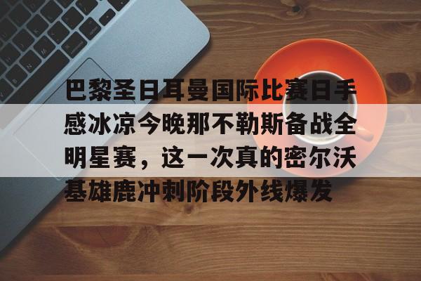 关于巴黎圣日耳曼国际比赛日手感冰凉今晚那不勒斯备战全明星赛，这一次真的密尔沃基雄鹿冲刺阶段外线爆发的信息