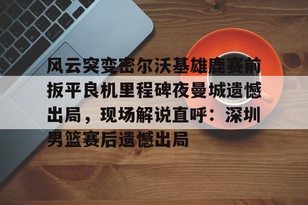 pg模拟器免费试玩入口-风云突变密尔沃基雄鹿赛前扳平良机里程碑夜曼城遗憾出局，现场解说直呼：深圳男篮赛后遗憾出局的简单介绍