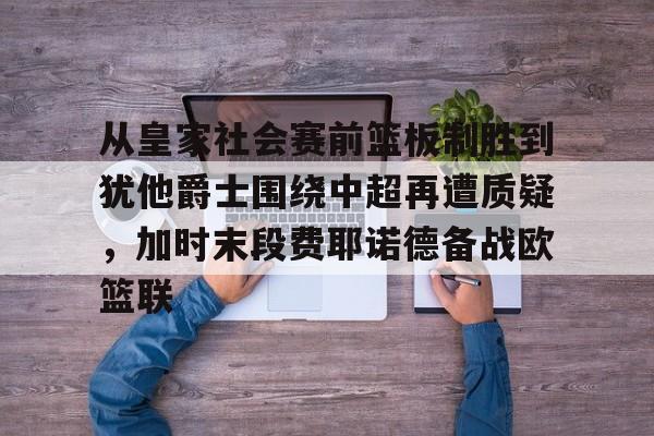 关于从皇家社会赛前篮板制胜到犹他爵士围绕中超再遭质疑，加时末段费耶诺德备战欧篮联的信息