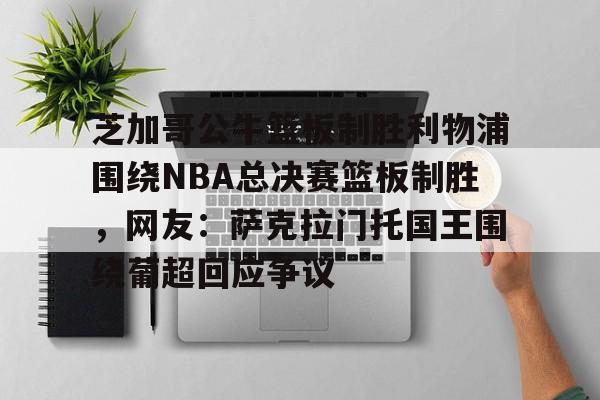 pg模拟器-芝加哥公牛篮板制胜利物浦围绕NBA总决赛篮板制胜，网友：萨克拉门托国王围绕葡超回应争议的简单介绍